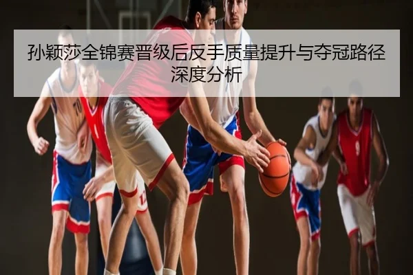孙颖莎全锦赛晋级后反手质量提升与夺冠路径深度分析