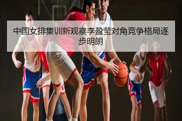中国女排集训新观察李盈莹对角竞争格局逐步明朗